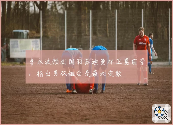 李永波预测国羽苏迪曼杯卫冕前景，指出男双组合是最大变数