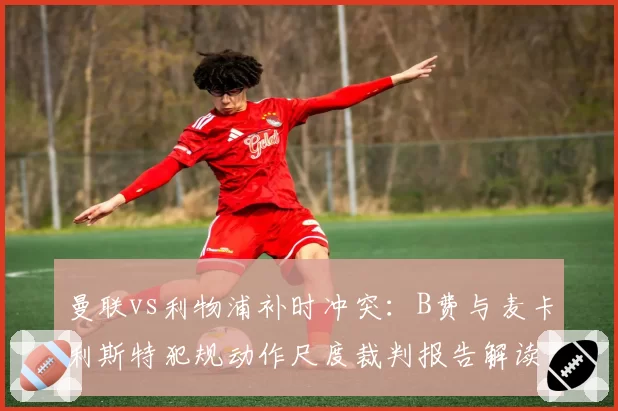 曼联vs利物浦补时冲突：B费与麦卡利斯特犯规动作尺度裁判报告解读