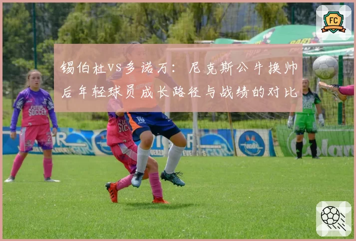锡伯杜vs多诺万:尼克斯公牛换帅后年轻球员成长路径与战绩的对比分析
