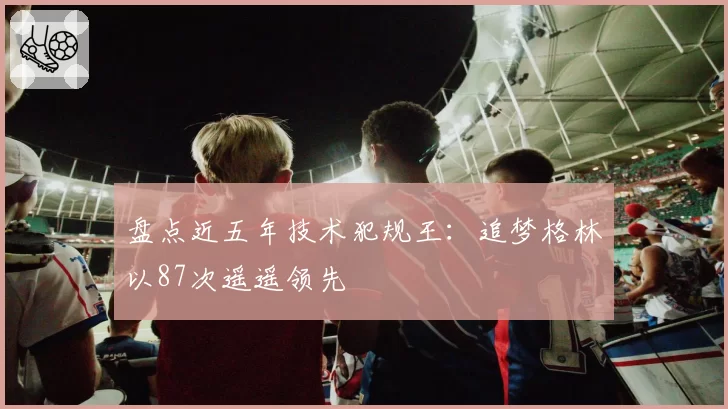 盘点近五年技术犯规王:追梦格林以87次遥遥领先