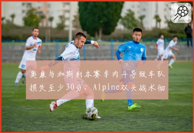 奥康与加斯利本赛季内斗导致车队损失至少30分，Alpine双头战术彻底失败？