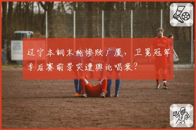 辽宁本钢末轮惨败广厦，卫冕冠军季后赛前景突遭舆论唱衰？