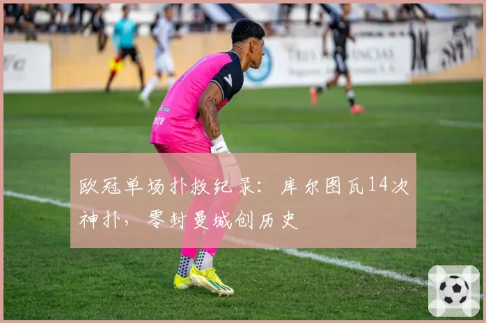 欧冠单场扑救纪录:库尔图瓦14次神扑,零封曼城创历史