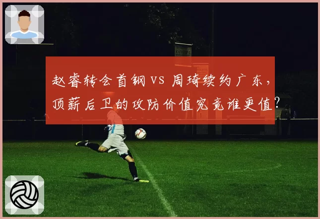 赵睿转会首钢 vs 周琦续约广东，顶薪后卫的攻防价值究竟谁更值？