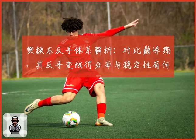 樊振东反手体系解析：对比巅峰期，其反手变线得分率与稳定性有何变化？