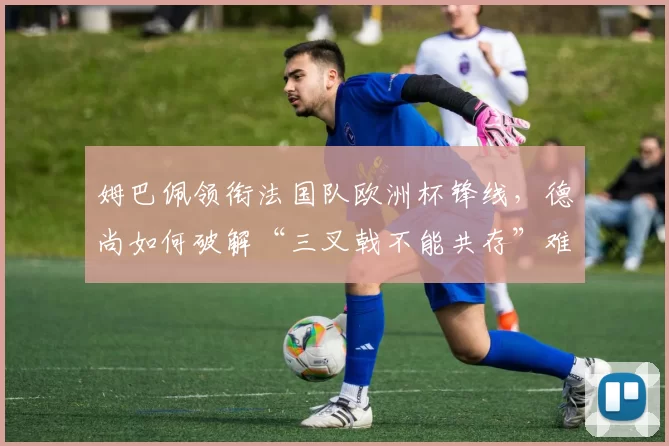 姆巴佩领衔法国队欧洲杯锋线，德尚如何破解“三叉戟不能共存”难题