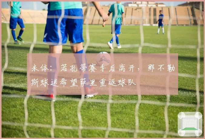 米体：若孔蒂赛季后离开，那不勒斯球迷希望萨里重返球队