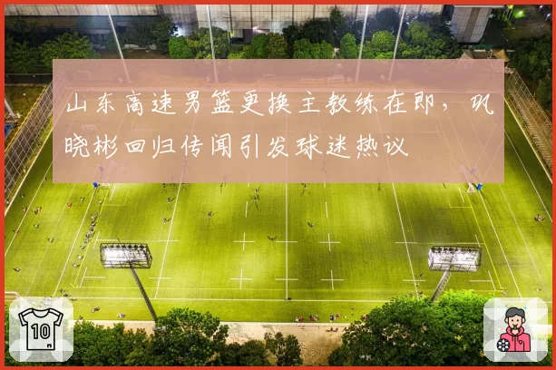 山东高速男篮更换主教练在即,巩晓彬回归传闻引发球迷热议