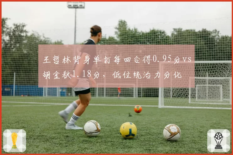 王哲林背身单打每回合得0.95分vs胡金秋1.18分，低位统治力分化