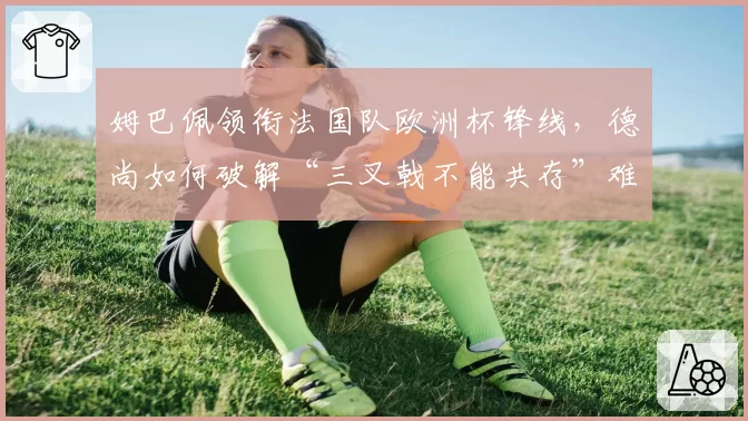 姆巴佩领衔法国队欧洲杯锋线，德尚如何破解“三叉戟不能共存”难题
