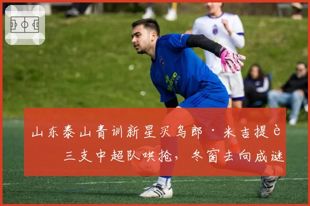 山东泰山青训新星买乌郎·米吉提被三支中超队哄抢,冬窗去向成谜