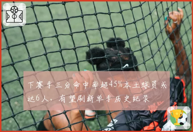 下赛季三分命中率超45%本土球员或达6人，有望刷新单季历史纪录