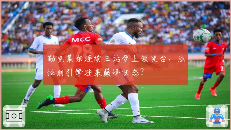 勒克莱尔连续三站登上领奖台，法拉利引擎迎来巅峰状态？