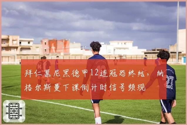 拜仁慕尼黑德甲12连冠恐终结,纳格尔斯曼下课倒计时信号频现