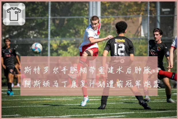 斯特罗尔手腕韧带重建术后肿胀，阿斯顿马丁康复计划遭前冠军炮轰
