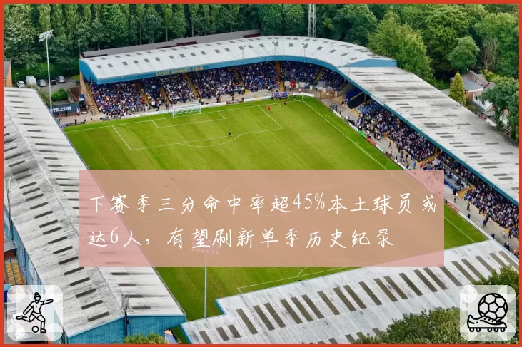 下赛季三分命中率超45%本土球员或达6人，有望刷新单季历史纪录