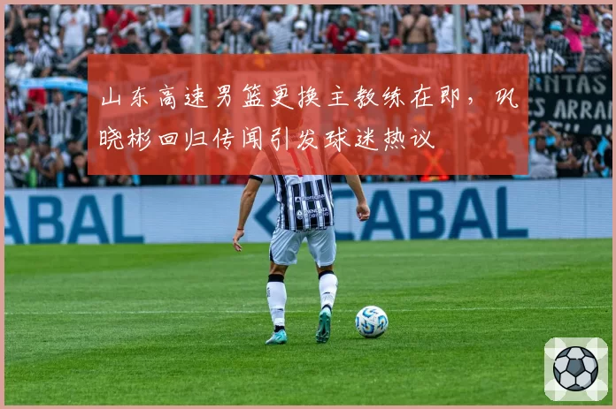 山东高速男篮更换主教练在即,巩晓彬回归传闻引发球迷热议
