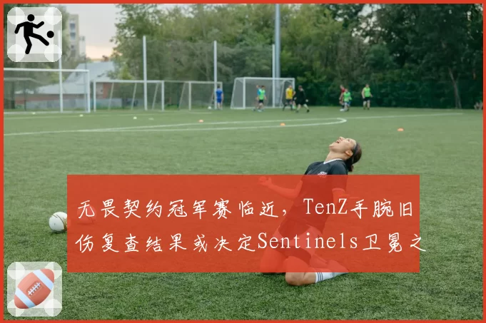 无畏契约冠军赛临近，TenZ手腕旧伤复查结果或决定Sentinels卫冕之路