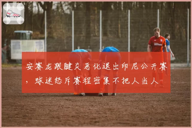 安赛龙跟腱炎恶化退出印尼公开赛,球迷怒斥赛程密集不把人当人