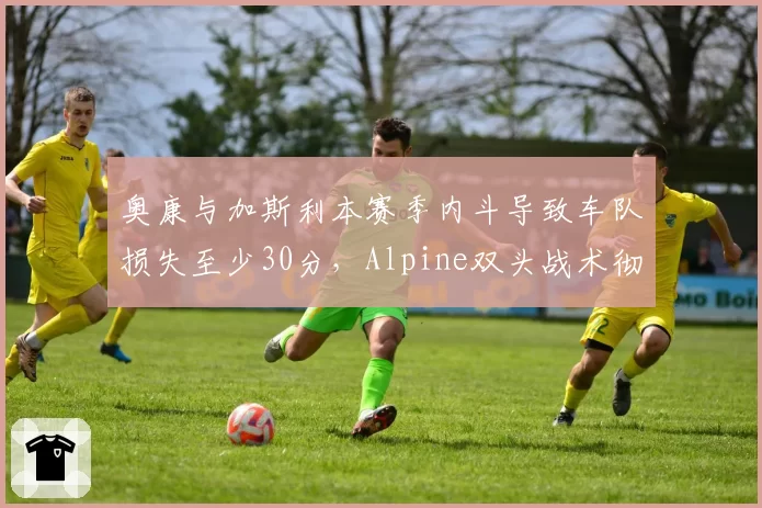 奥康与加斯利本赛季内斗导致车队损失至少30分，Alpine双头战术彻底失败？