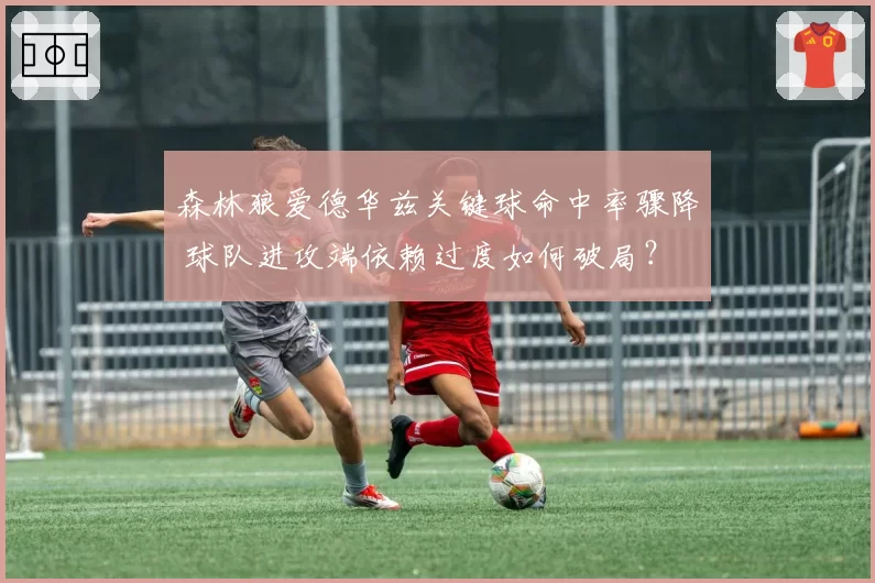 森林狼爱德华兹关键球命中率骤降 球队进攻端依赖过度如何破局？