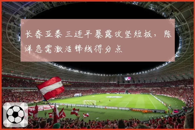 长春亚泰三连平暴露攻坚短板，陈洋急需激活锋线得分点
