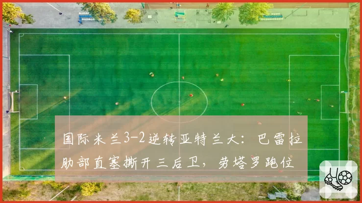 国际米兰3-2逆转亚特兰大:巴雷拉肋部直塞撕开三后卫,劳塔罗跑位数据亮眼
