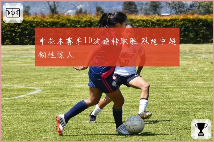 申花本赛季10次逆转取胜 冠绝中超韧性惊人