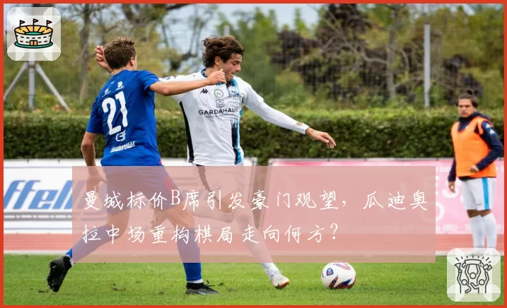曼城标价B席引发豪门观望,瓜迪奥拉中场重构棋局走向何方?