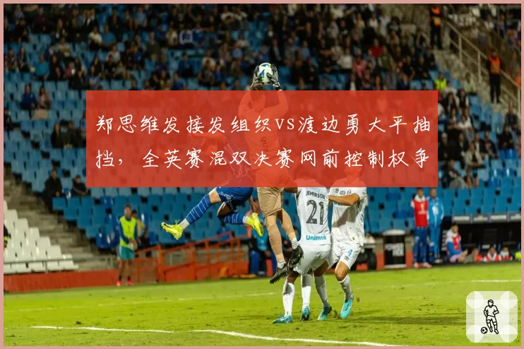 郑思维发接发组织vs渡边勇大平抽挡，全英赛混双决赛网前控制权争夺