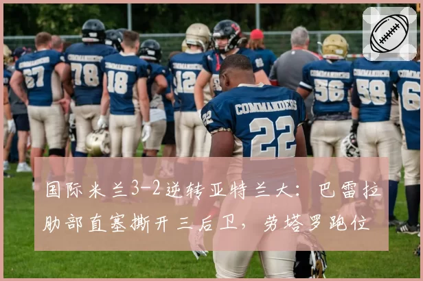 国际米兰3-2逆转亚特兰大:巴雷拉肋部直塞撕开三后卫,劳塔罗跑位数据亮眼