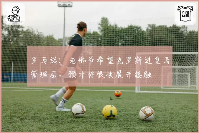 罗马诺：老佛爷希望克罗斯进皇马管理层，预计将很快展开接触