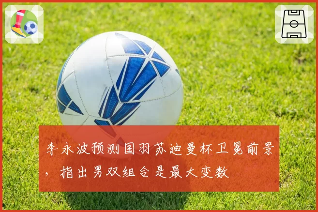 李永波预测国羽苏迪曼杯卫冕前景，指出男双组合是最大变数